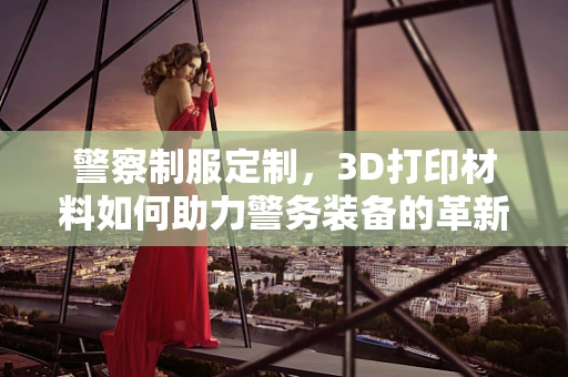 警察制服定制，3D打印材料如何助力警务装备的革新？