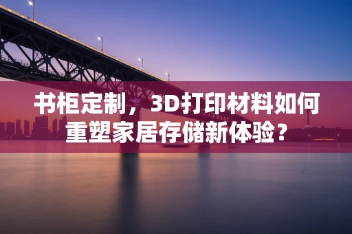书柜定制，3D打印材料如何重塑家居存储新体验？
