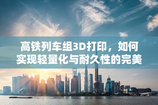 高铁列车组3D打印，如何实现轻量化与耐久性的完美结合？