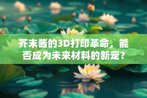 芥末酱的3D打印革命，能否成为未来材料的新宠？
