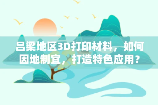 吕梁地区3D打印材料，如何因地制宜，打造特色应用？