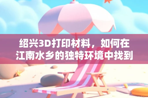 绍兴3D打印材料，如何在江南水乡的独特环境中找到最佳应用？