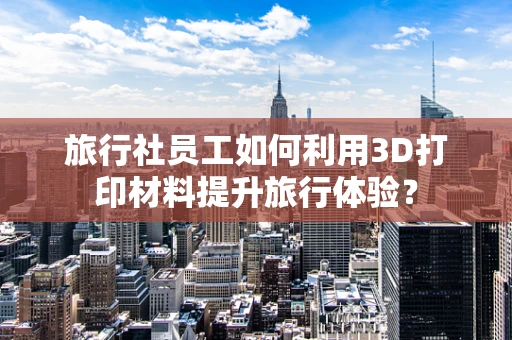 旅行社员工如何利用3D打印材料提升旅行体验？