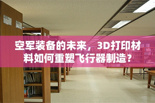 空军装备的未来，3D打印材料如何重塑飞行器制造？