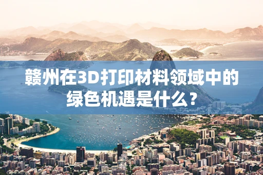 赣州在3D打印材料领域中的绿色机遇是什么？