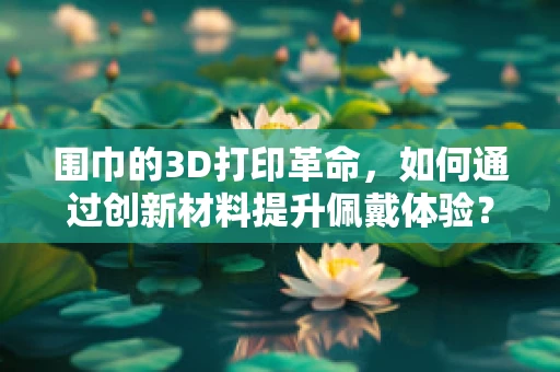 围巾的3D打印革命，如何通过创新材料提升佩戴体验？