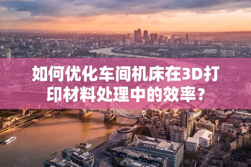 如何优化车间机床在3D打印材料处理中的效率？