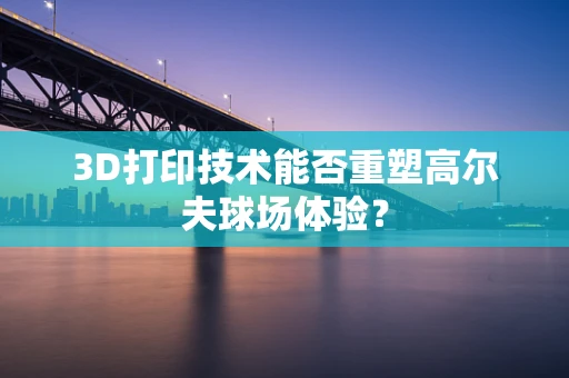 3D打印技术能否重塑高尔夫球场体验？
