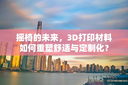 摇椅的未来，3D打印材料如何重塑舒适与定制化？