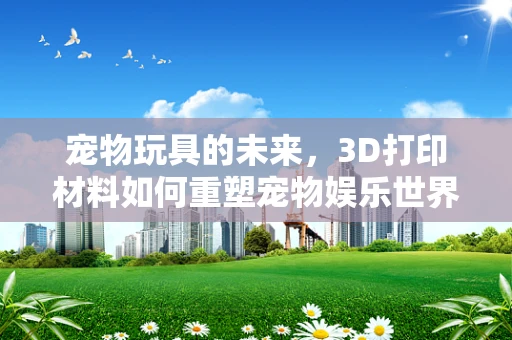 宠物玩具的未来，3D打印材料如何重塑宠物娱乐世界？