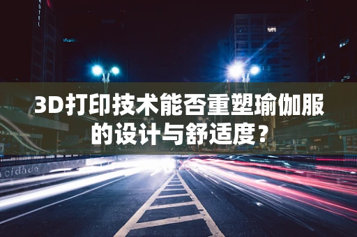 3D打印技术能否重塑瑜伽服的设计与舒适度？
