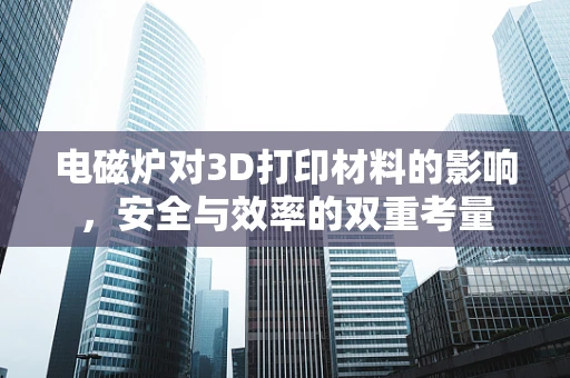 电磁炉对3D打印材料的影响，安全与效率的双重考量