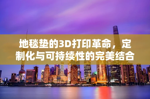 地毯垫的3D打印革命，定制化与可持续性的完美结合