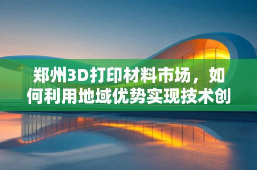 郑州3D打印材料市场，如何利用地域优势实现技术创新与产业升级？
