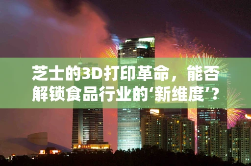 芝士的3D打印革命，能否解锁食品行业的‘新维度’？