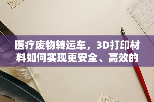 医疗废物转运车，3D打印材料如何实现更安全、高效的转运？
