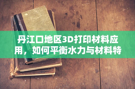 丹江口地区3D打印材料应用，如何平衡水力与材料特性的挑战？