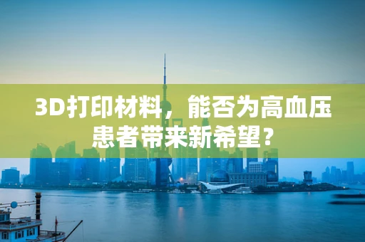 3D打印材料，能否为高血压患者带来新希望？