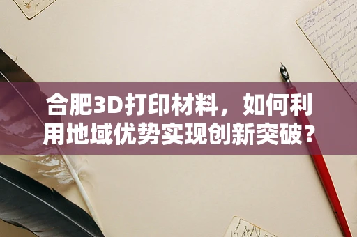 合肥3D打印材料，如何利用地域优势实现创新突破？