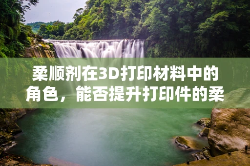 柔顺剂在3D打印材料中的角色，能否提升打印件的柔韧性和耐用性？