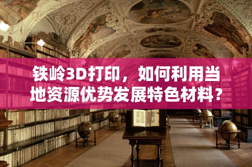 铁岭3D打印，如何利用当地资源优势发展特色材料？