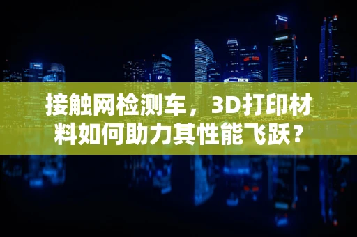 接触网检测车，3D打印材料如何助力其性能飞跃？