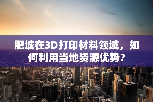 肥城在3D打印材料领域，如何利用当地资源优势？