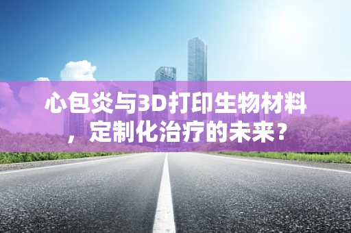 心包炎与3D打印生物材料，定制化治疗的未来？