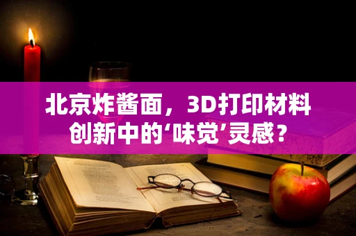 北京炸酱面，3D打印材料创新中的‘味觉’灵感？