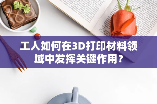 工人如何在3D打印材料领域中发挥关键作用？
