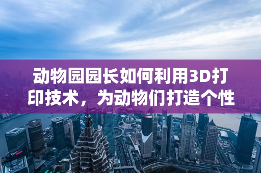 动物园园长如何利用3D打印技术，为动物们打造个性化栖息地？