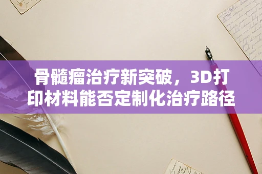 骨髓瘤治疗新突破，3D打印材料能否定制化治疗路径？
