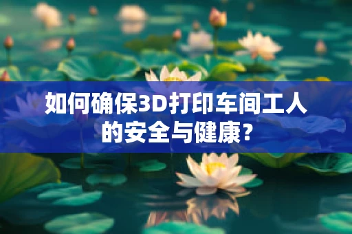 如何确保3D打印车间工人的安全与健康？