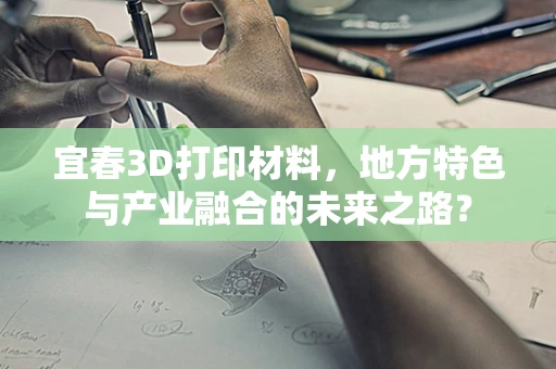 宜春3D打印材料，地方特色与产业融合的未来之路？