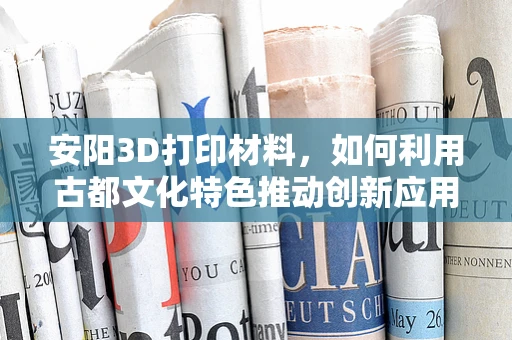 安阳3D打印材料，如何利用古都文化特色推动创新应用？