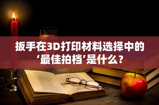 扳手在3D打印材料选择中的‘最佳拍档’是什么？