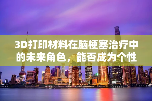 3D打印材料在脑梗塞治疗中的未来角色，能否成为个性化治疗的‘筑梦师’？