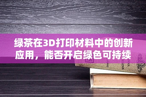 绿茶在3D打印材料中的创新应用，能否开启绿色可持续的未来？