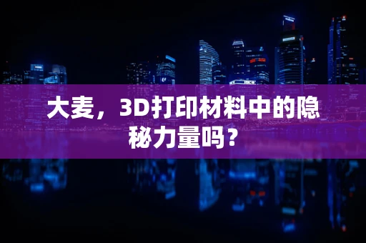 大麦，3D打印材料中的隐秘力量吗？