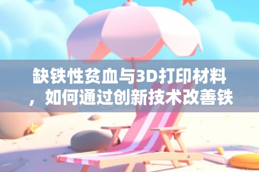缺铁性贫血与3D打印材料，如何通过创新技术改善铁元素吸收？