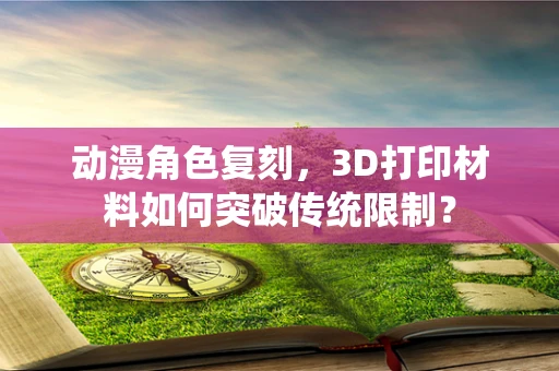 动漫角色复刻，3D打印材料如何突破传统限制？
