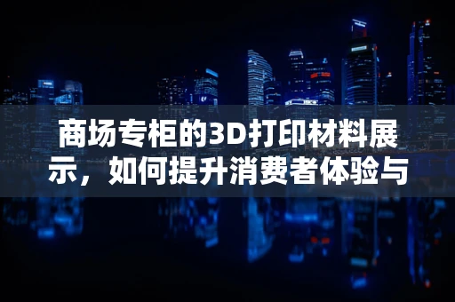 商场专柜的3D打印材料展示，如何提升消费者体验与购买决策？