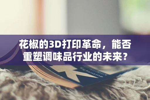 花椒的3D打印革命，能否重塑调味品行业的未来？