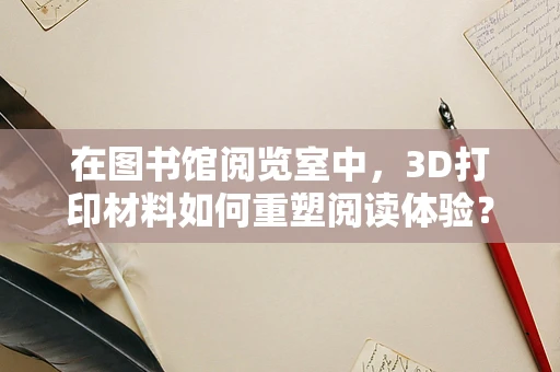 在图书馆阅览室中，3D打印材料如何重塑阅读体验？