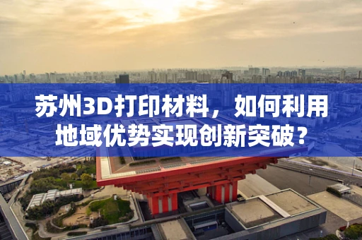 苏州3D打印材料，如何利用地域优势实现创新突破？