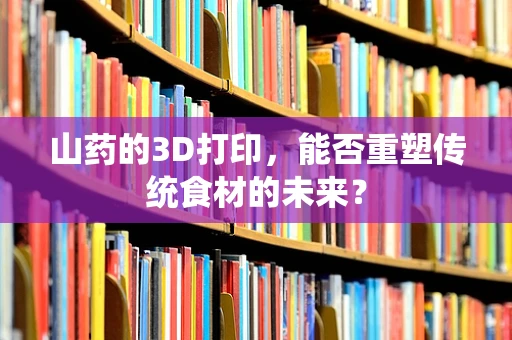 山药的3D打印，能否重塑传统食材的未来？