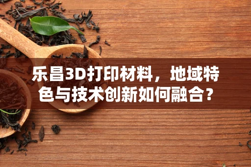乐昌3D打印材料，地域特色与技术创新如何融合？