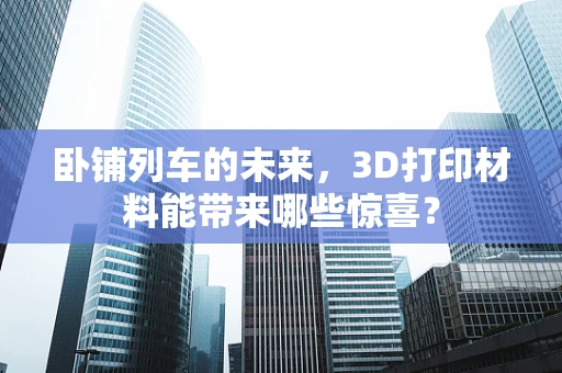 卧铺列车的未来，3D打印材料能带来哪些惊喜？