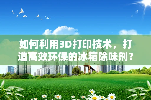 如何利用3D打印技术，打造高效环保的冰箱除味剂？