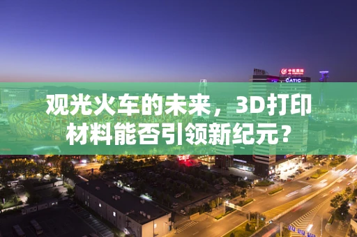 观光火车的未来，3D打印材料能否引领新纪元？